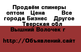 Продаём спинеры оптом › Цена ­ 40 - Все города Бизнес » Другое   . Тверская обл.,Вышний Волочек г.